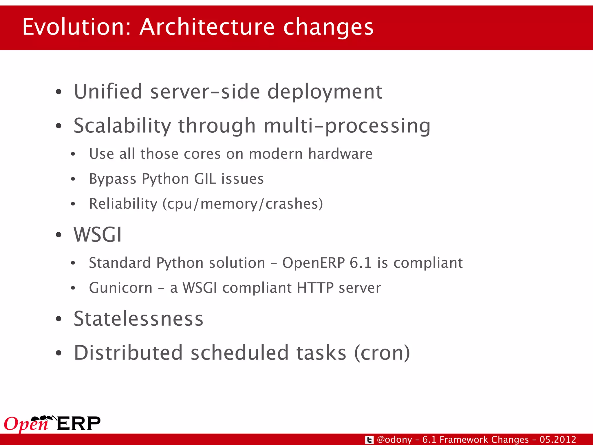 Evolution: Architecture changes

  ●   Unified server-side deployment
  ●   Scalability through multi-processing
      ●   Use all those cores on modern hardware
      ●   Bypass Python GIL issues
      ●   Reliability (cpu/memory/crashes)
  ●   WSGI
      ●   Standard Python solution – OpenERP 6.1 is compliant
      ●   Gunicorn - a WSGI compliant HTTP server
  ●   Statelessness
  ●   Distributed scheduled tasks (cron)



                                                   @odony – 6.1 Framework Changes – 05.2012
 