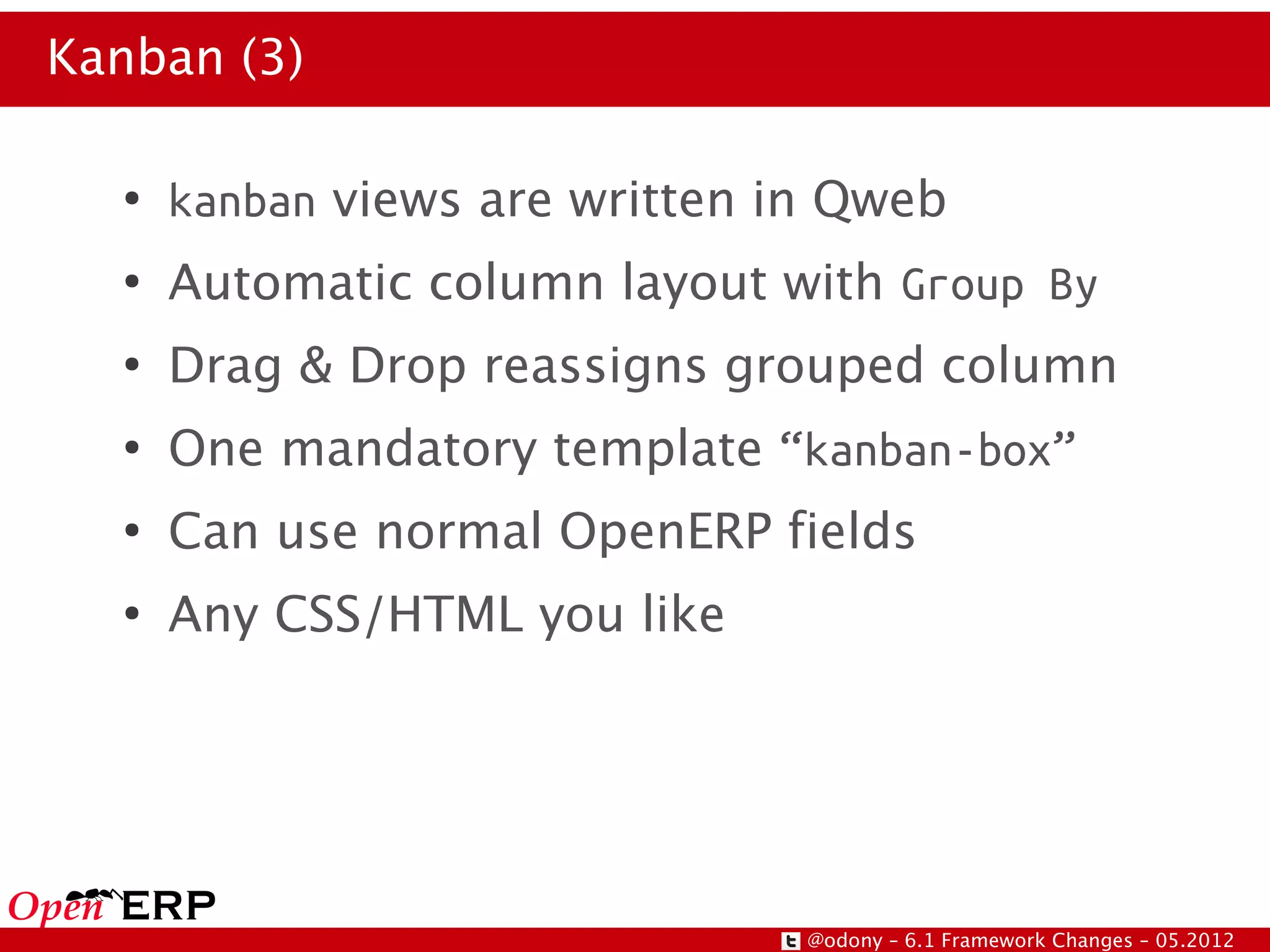 Kanban (3)

  ●
      kanban views are written in Qweb
  ●
      Automatic column layout with Group By
  ●
      Drag & Drop reassigns grouped column
  ●
      One mandatory template “kanban-box”
  ●
      Can use normal OpenERP fields
  ●
      Any CSS/HTML you like




                                @odony – 6.1 Framework Changes – 05.2012
 
