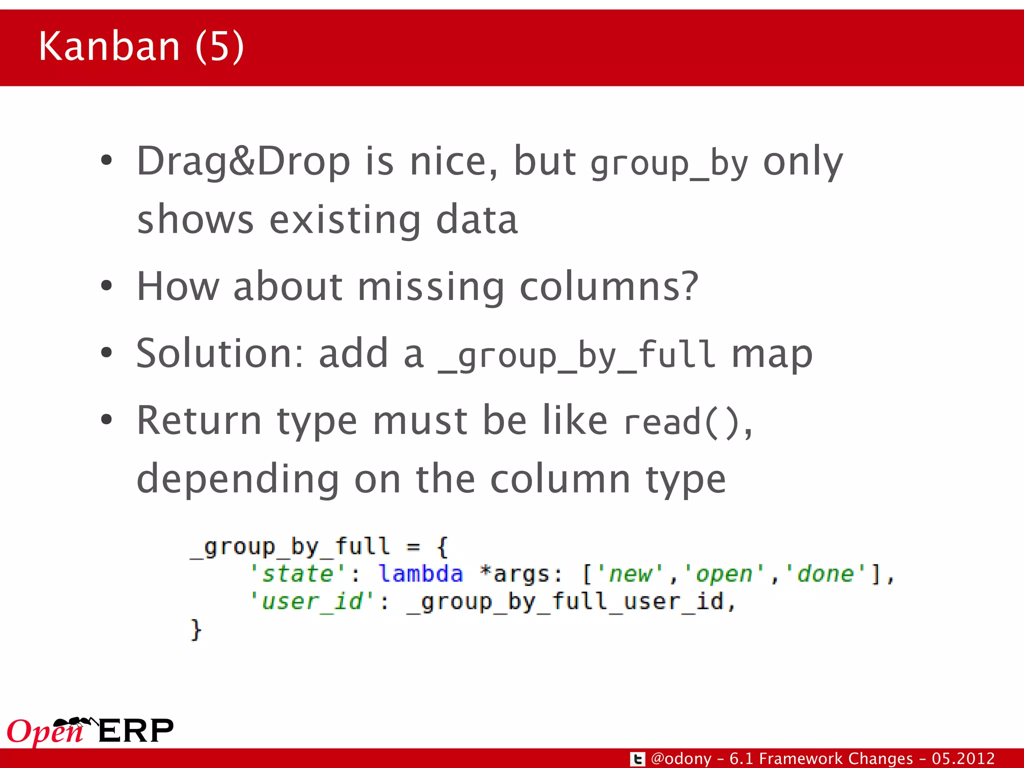 Kanban (5)

  ●
      Drag&Drop is nice, but group_by only
      shows existing data
  ●
      How about missing columns?
  ●
      Solution: add a _group_by_full map
  ●
      Return type must be like read(),
      depending on the column type




                                @odony – 6.1 Framework Changes – 05.2012
 