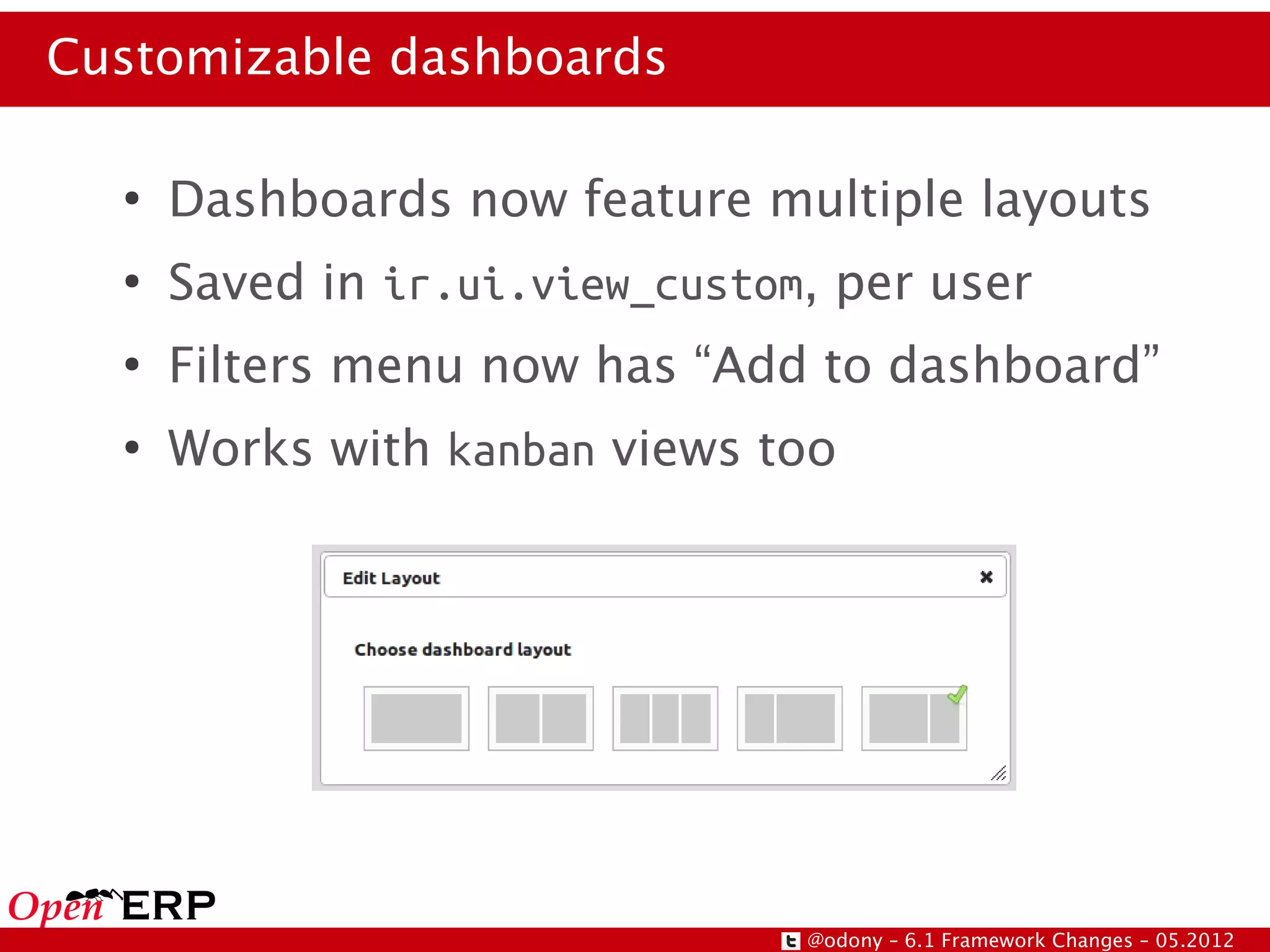 Customizable dashboards

  ●
      Dashboards now feature multiple layouts
  ●
      Saved in ir.ui.view_custom, per user
  ●
      Filters menu now has “Add to dashboard”
  ●
      Works with kanban views too




                                @odony – 6.1 Framework Changes – 05.2012
 