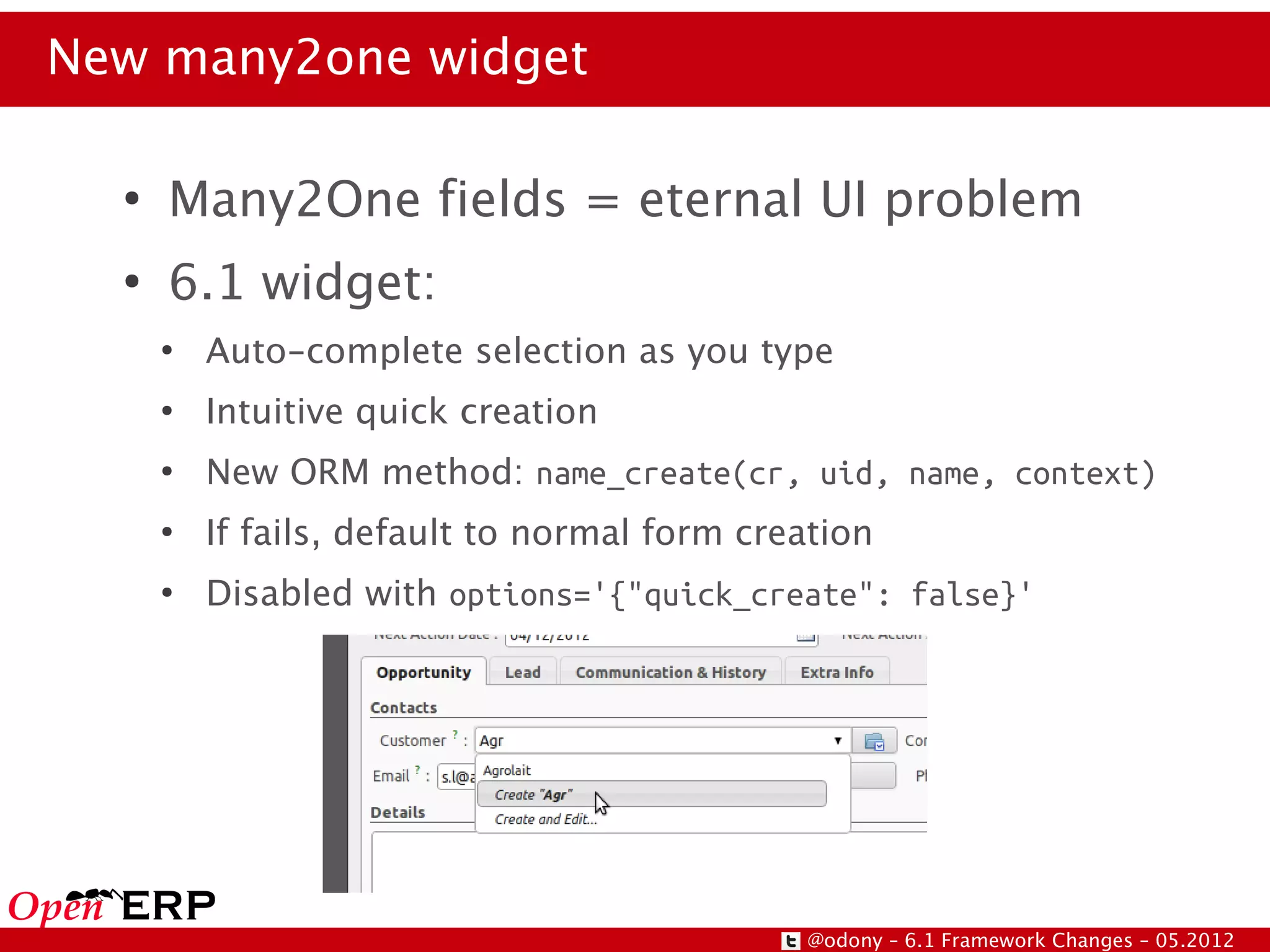 New many2one widget

  ●
      Many2One fields = eternal UI problem
  ●
      6.1 widget:
      ●
          Auto-complete selection as you type
      ●
          Intuitive quick creation
      ●
          New ORM method: name_create(cr, uid, name, context)
      ●
          If fails, default to normal form creation
      ●
          Disabled with options='{"quick_create": false}'




                                              @odony – 6.1 Framework Changes – 05.2012
 