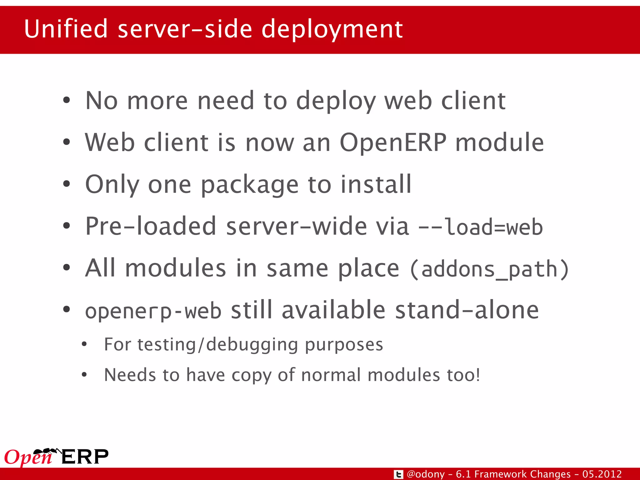 Unified server-side deployment

   ●
       No more need to deploy web client
   ●
       Web client is now an OpenERP module
   ●
       Only one package to install
   ●
       Pre-loaded server-wide via –-load=web
   ●
       All modules in same place (addons_path)
   ●
       openerp-web still available stand-alone
       ●
           For testing/debugging purposes
       ●
           Needs to have copy of normal modules too!




                                            @odony – 6.1 Framework Changes – 05.2012
 