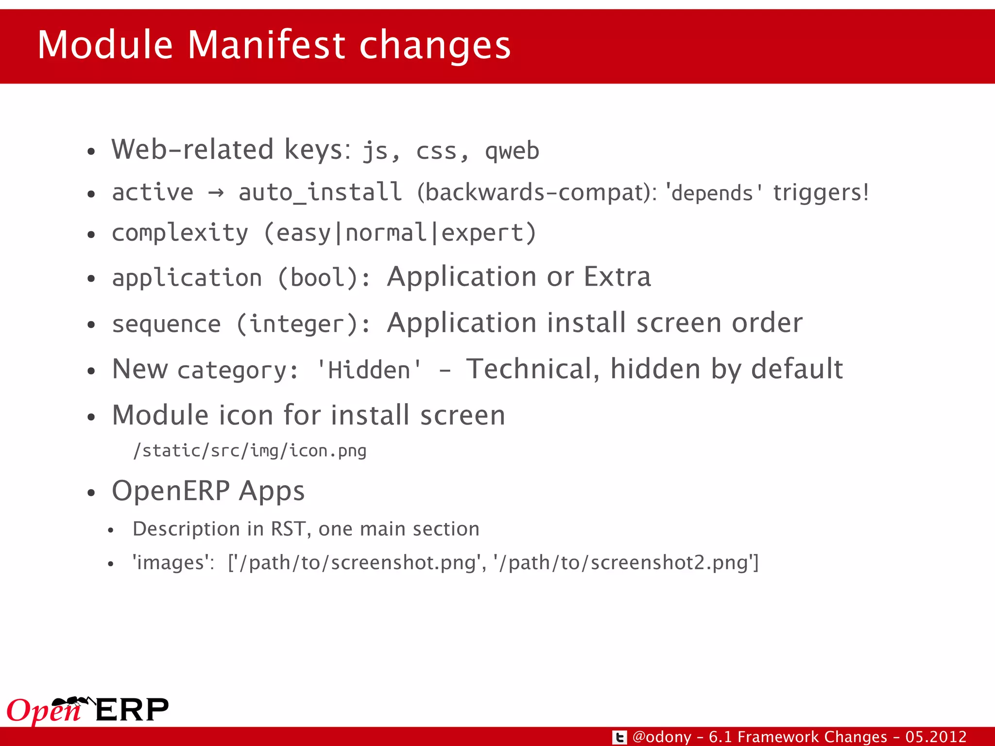 Module Manifest changes

  ●   Web-related keys: js, css, qweb
  ●   active → auto_install (backwards-compat): 'depends' triggers!
  ●   complexity (easy|normal|expert)
  ●   application (bool): Application or Extra
  ●   sequence (integer): Application install screen order
  ●   New category: 'Hidden' – Technical, hidden by default
  ●   Module icon for install screen
          /static/src/img/icon.png

  ●   OpenERP Apps
      ●   Description in RST, one main section
      ●   'images': ['/path/to/screenshot.png', '/path/to/screenshot2.png']




                                                             @odony – 6.1 Framework Changes – 05.2012
 