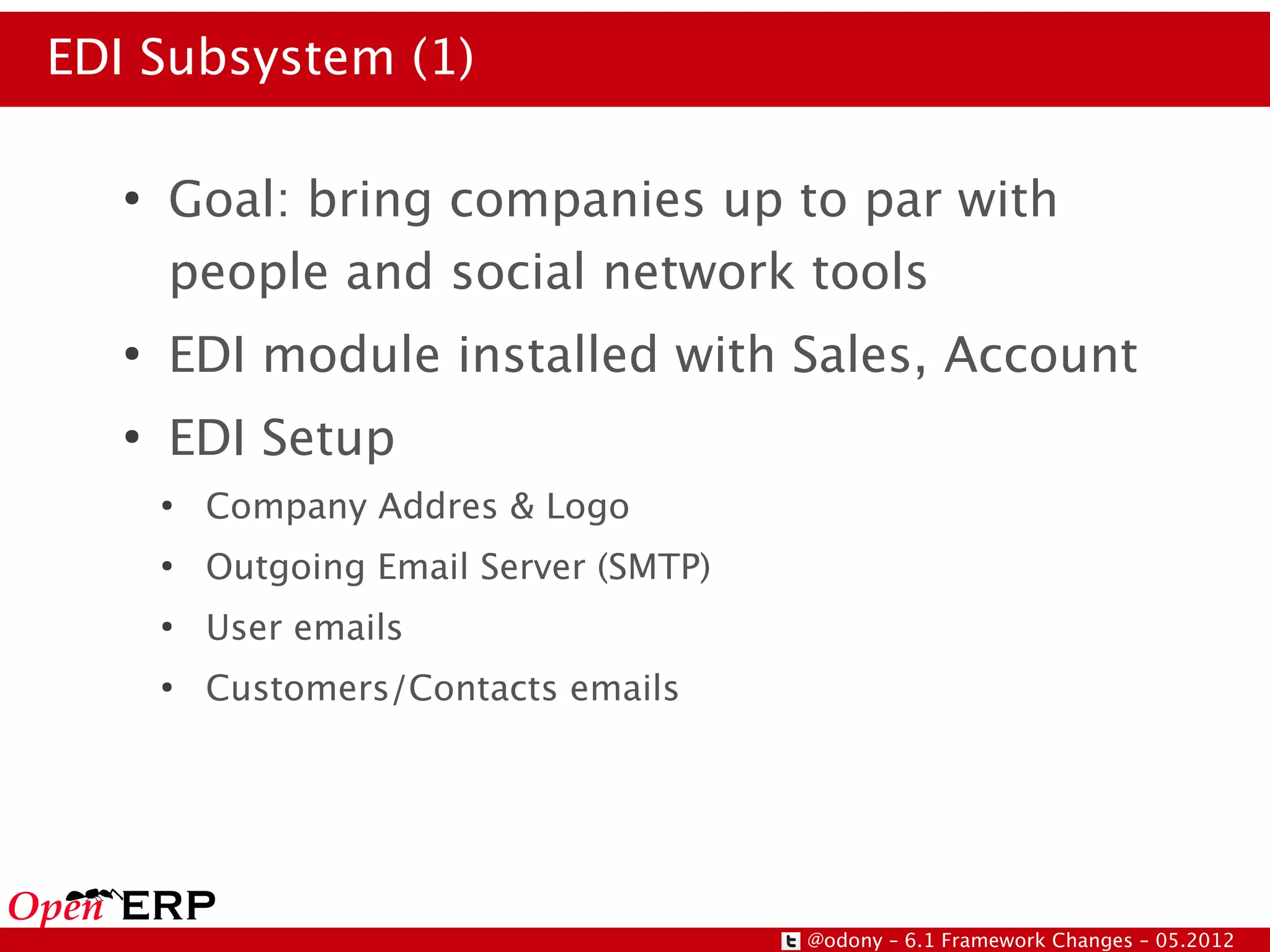 EDI Subsystem (1)

   ●
       Goal: bring companies up to par with
       people and social network tools
   ●
       EDI module installed with Sales, Account
   ●
       EDI Setup
       ●
           Company Addres & Logo
       ●
           Outgoing Email Server (SMTP)
       ●
           User emails
       ●
           Customers/Contacts emails




                                          @odony – 6.1 Framework Changes – 05.2012
 