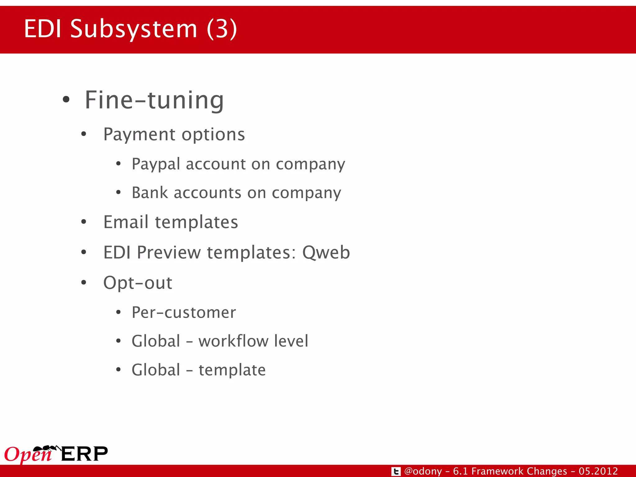 EDI Subsystem (3)

   ●
       Fine-tuning
       ●
           Payment options
            ●
                Paypal account on company
            ●
                Bank accounts on company
       ●
           Email templates
       ●
           EDI Preview templates: Qweb
       ●
           Opt-out
            ●
                Per-customer
            ●
                Global – workflow level
            ●
                Global – template




                                            @odony – 6.1 Framework Changes – 05.2012
 