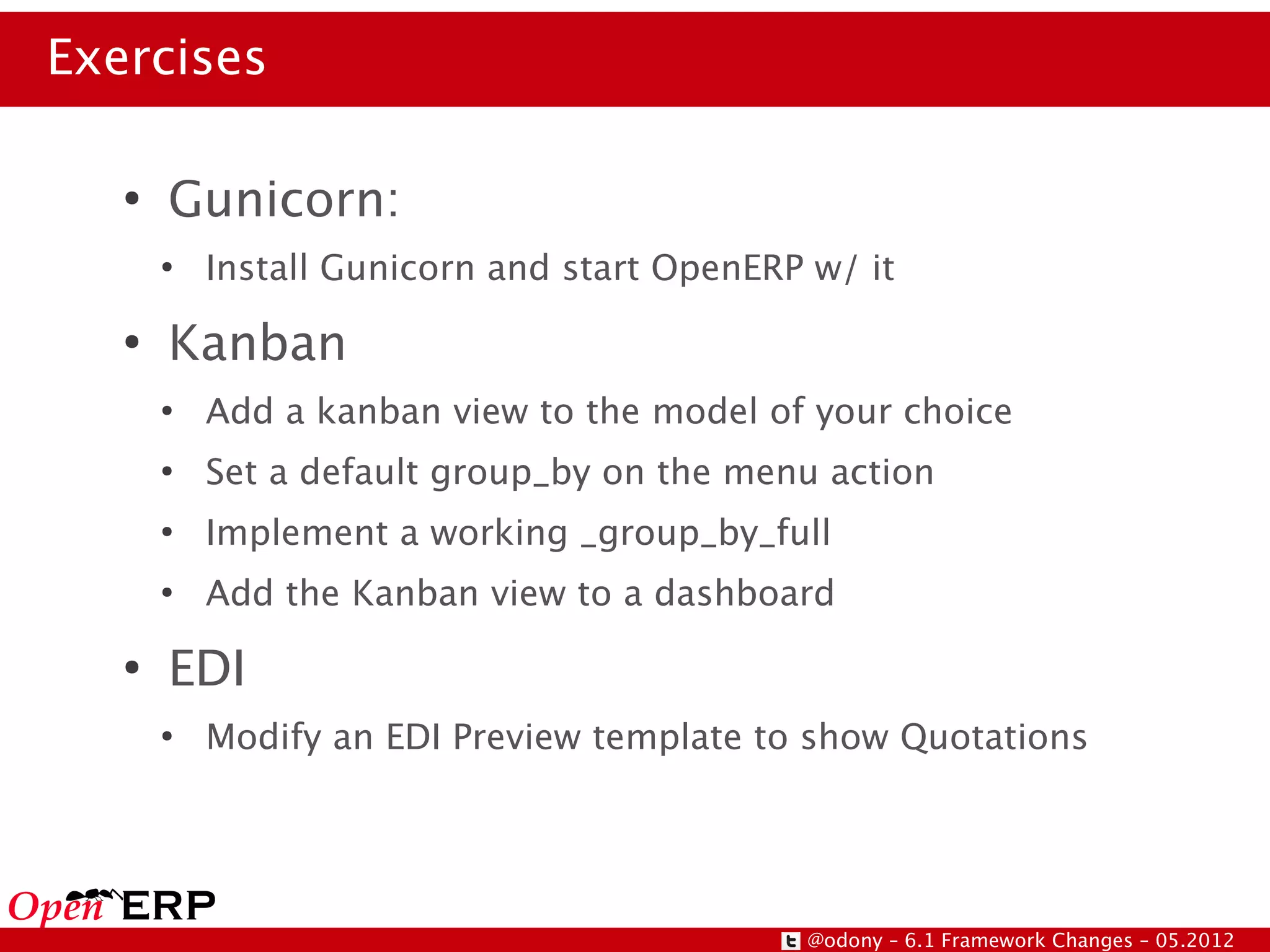 Exercises

   ●
       Gunicorn:
       ●
           Install Gunicorn and start OpenERP w/ it
   ●
       Kanban
       ●
           Add a kanban view to the model of your choice
       ●
           Set a default group_by on the menu action
       ●
           Implement a working _group_by_full
       ●
           Add the Kanban view to a dashboard
   ●
       EDI
       ●
           Modify an EDI Preview template to show Quotations




                                             @odony – 6.1 Framework Changes – 05.2012
 