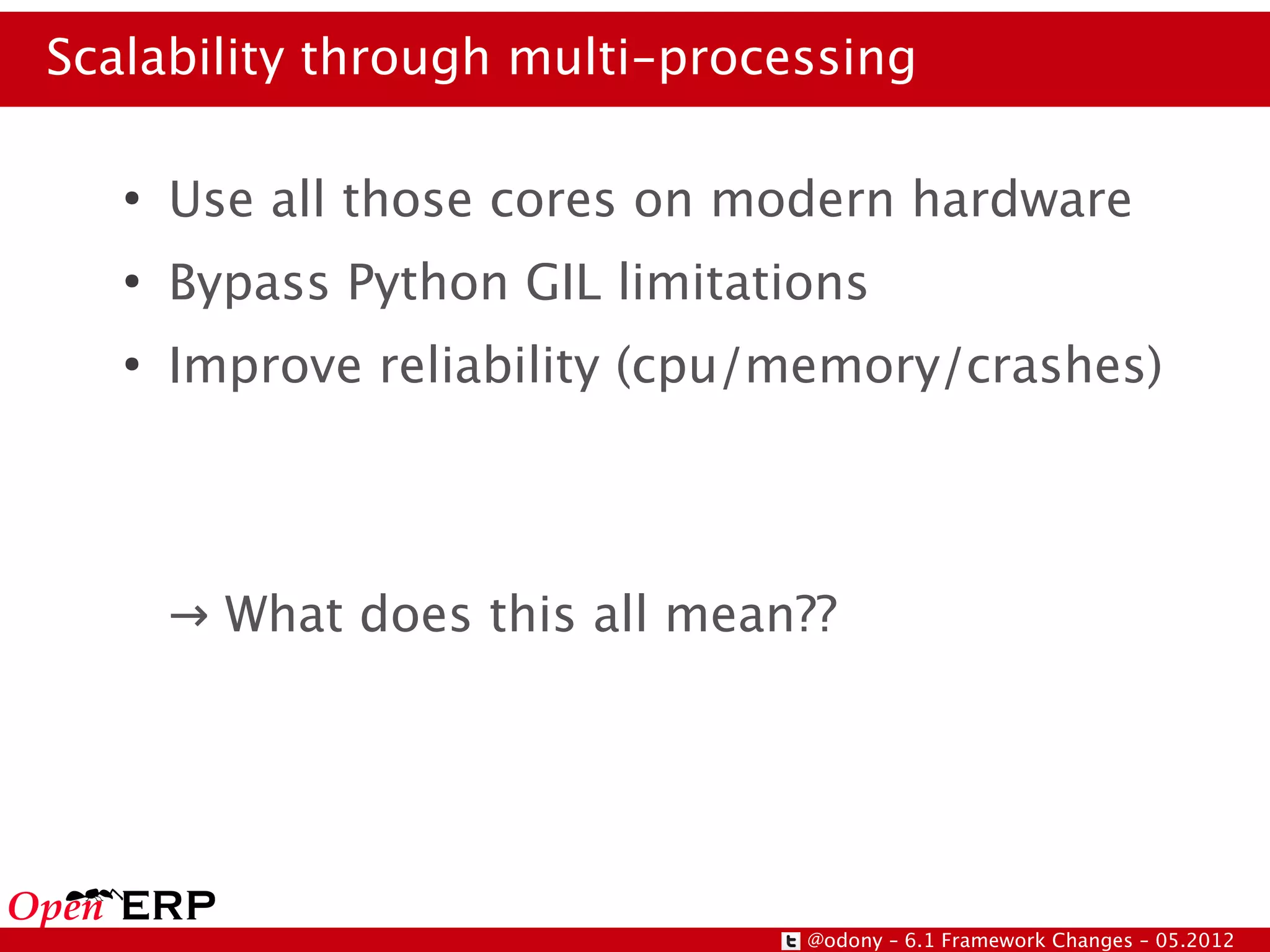 Scalability through multi-processing

   ●
       Use all those cores on modern hardware
   ●
       Bypass Python GIL limitations
   ●
       Improve reliability (cpu/memory/crashes)




       → What does this all mean??




                                 @odony – 6.1 Framework Changes – 05.2012
 