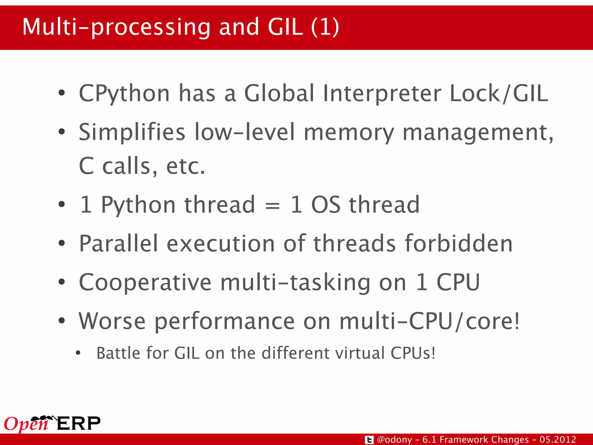 Multi-processing and GIL (1)

   ●
       CPython has a Global Interpreter Lock/GIL
   ●
       Simplifies low-level memory management,
       C calls, etc.
   ●
       1 Python thread = 1 OS thread
   ●
       Parallel execution of threads forbidden
   ●
       Cooperative multi-tasking on 1 CPU
   ●
       Worse performance on multi-CPU/core!
       ●
           Battle for GIL on the different virtual CPUs!




                                                @odony – 6.1 Framework Changes – 05.2012
 