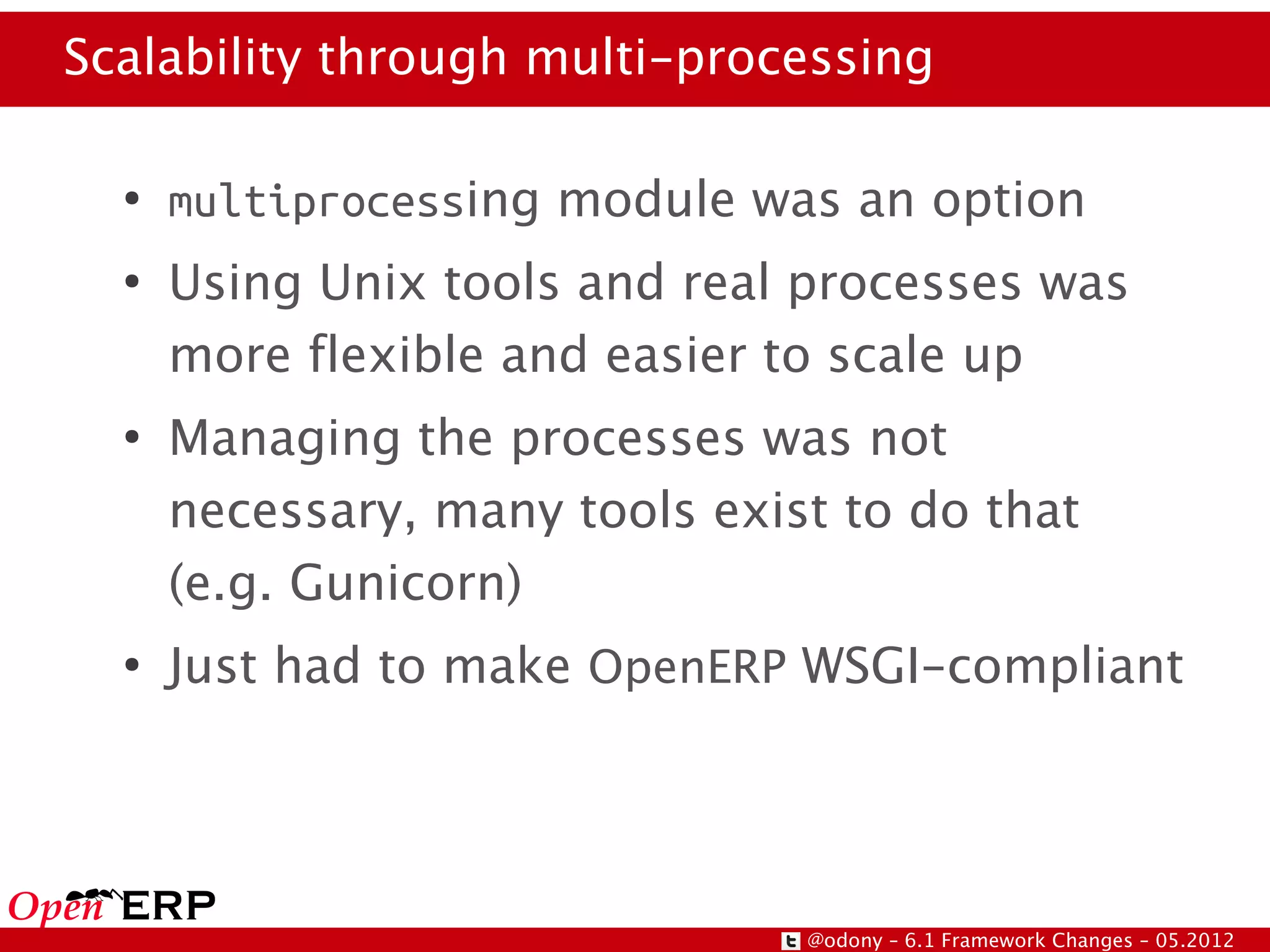 Scalability through multi-processing

  ●
      multiprocessing module was an option
  ●
      Using Unix tools and real processes was
      more flexible and easier to scale up
  ●
      Managing the processes was not
      necessary, many tools exist to do that
      (e.g. Gunicorn)
  ●
      Just had to make OpenERP WSGI-compliant




                                @odony – 6.1 Framework Changes – 05.2012
 