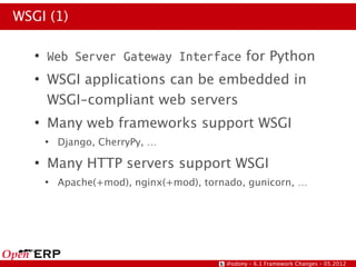 WSGI (1)

   ●
       Web Server Gateway Interface for Python
   ●
       WSGI applications can be embedded in
       WSGI-compliant web servers
   ●
       Many web frameworks support WSGI
       ●
           Django, CherryPy, …
   ●
       Many HTTP servers support WSGI
       ●
           Apache(+mod), nginx(+mod), tornado, gunicorn, …




                                          @odony – 6.1 Framework Changes – 05.2012
 
