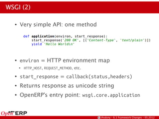 WSGI (2)

  ●   Very simple API: one method




  ●   environ = HTTP environment map
      ●   HTTP_HOST, REQUEST_METHOD, etc.
  ●   start_response = callback(status,headers)
  ●   Returns response as unicode string
  ●   OpenERP's entry point: wsgi.core.application


                                            @odony – 6.1 Framework Changes – 05.2012
 