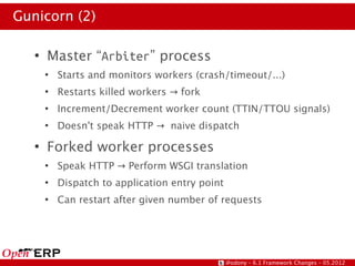 Gunicorn (2)

   ●
       Master “Arbiter” process
       ●
           Starts and monitors workers (crash/timeout/...)
       ●
           Restarts killed workers → fork
       ●
           Increment/Decrement worker count (TTIN/TTOU signals)
       ●
           Doesn't speak HTTP → naive dispatch
   ●
       Forked worker processes
       ●
           Speak HTTP → Perform WSGI translation
       ●
           Dispatch to application entry point
       ●
           Can restart after given number of requests




                                                 @odony – 6.1 Framework Changes – 05.2012
 