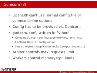 Gunicorn (3)

   ●
       OpenERP can't use normal config file or
       command-line options
   ●
       Config has to be provided via Gunicorn
   ●
       gunicorn.conf, written in Python!
       ●
           Contains Gunicorn configuration (workers, limits, etc.)
       ●
           Contains OpenERP configuration
       ●
           Sets up requests/application hooks (pre/post request...)
   ●
       Arbiter controls max-requests limit
   ●
       Workers control memory/cpu limits


                                                @odony – 6.1 Framework Changes – 05.2012
 