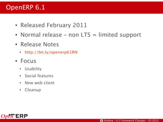 OpenERP 6.1

  ●   Released February 2011
  ●   Normal release – non LTS = limited support
  ●   Release Notes
      ●   http://bit.ly/openerp61RN
  ●   Focus
      ●   Usability
      ●   Social features
      ●   New web client
      ●   Cleanup




                                      @odony – 6.1 Framework Changes – 05.2012
 