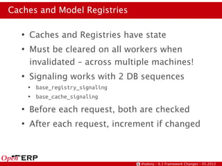 Caches and Model Registries

   ●
       Caches and Registries have state
   ●
       Must be cleared on all workers when
       invalidated – across multiple machines!
   ●
       Signaling works with 2 DB sequences
       ●   base_registry_signaling
       ●   base_cache_signaling
   ●
       Before each request, both are checked
   ●
       After each request, increment if changed



                                     @odony – 6.1 Framework Changes – 05.2012
 