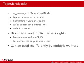 TransientModel

  ●
      osv_memory → TransientModel
      ●
          Real database-backed model
      ●
          Automatically vacuum-cleaned
      ●
          Based on size limit or time limit
      ●
          Default: 2 hours
  ●
      Has special and implicit access rights
      ●
          Everyone can perform CRUD
      ●
          But only access on your own records
  ●
      Can be used indifferently by multiple workers




                                                @odony – 6.1 Framework Changes – 05.2012
 