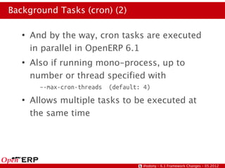 Background Tasks (cron) (2)

   ●
       And by the way, cron tasks are executed
       in parallel in OpenERP 6.1
   ●
       Also if running mono-process, up to
       number or thread specified with
         –-max-cron-threads   (default: 4)
   ●
       Allows multiple tasks to be executed at
       the same time




                                       @odony – 6.1 Framework Changes – 05.2012
 