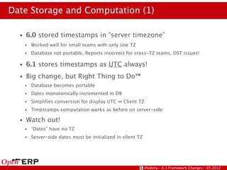 Date Storage and Computation (1)

  ●   6.0 stored timestamps in “server timezone”
      ●   Worked well for small teams with only one TZ
      ●   Database not portable, Reports incorrect for cross-TZ teams, DST issues!

  ●   6.1 stores timestamps as UTC always!
  ●   Big change, but Right Thing to Do™
      ●   Database becomes portable
      ●   Dates monotonically incremented in DB
      ●   Simplifies conversion for display UTC ↔ Client TZ
      ●   Timestamps computation works as before on server-side

  ●   Watch out!
      ●   “Dates” have no TZ
      ●   Server-side dates must be initialized in client TZ




                                                               @odony – 6.1 Framework Changes – 05.2012
 