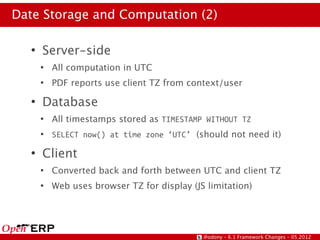 Date Storage and Computation (2)

   ●
       Server-side
       ●
           All computation in UTC
       ●
           PDF reports use client TZ from context/user
   ●
       Database
       ●
           All timestamps stored as TIMESTAMP WITHOUT TZ
       ●
           SELECT now() at time zone ‘UTC’ (should not need it)
   ●
       Client
       ●
           Converted back and forth between UTC and client TZ
       ●
           Web uses browser TZ for display (JS limitation)




                                              @odony – 6.1 Framework Changes – 05.2012
 