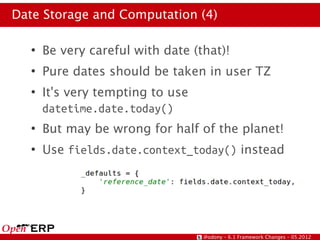 Date Storage and Computation (4)

   ●
       Be very careful with date (that)!
   ●
       Pure dates should be taken in user TZ
   ●
       It's very tempting to use
       datetime.date.today()
   ●
       But may be wrong for half of the planet!
   ●
       Use fields.date.context_today() instead




                                   @odony – 6.1 Framework Changes – 05.2012
 