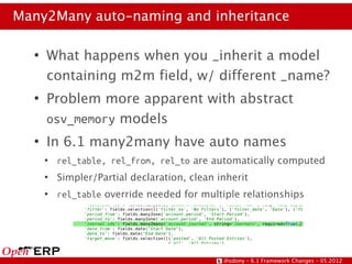 Many2Many auto-naming and inheritance

  ●
      What happens when you _inherit a model
      containing m2m field, w/ different _name?
  ●
      Problem more apparent with abstract
      osv_memory models
  ●
      In 6.1 many2many have auto names
      ●
          rel_table, rel_from, rel_to are automatically computed
      ●
          Simpler/Partial declaration, clean inherit
      ●
          rel_table override needed for multiple relationships




                                              @odony – 6.1 Framework Changes – 05.2012
 
