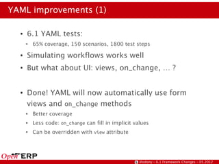 YAML improvements (1)

  ●   6.1 YAML tests:
      ●   65% coverage, 150 scenarios, 1800 test steps
  ●   Simulating workflows works well
  ●   But what about UI: views, on_change, … ?


  ●   Done! YAML will now automatically use form
      views and on_change methods
      ●   Better coverage
      ●   Less code: on_change can fill in implicit values
      ●   Can be overridden with view attribute




                                                      @odony – 6.1 Framework Changes – 05.2012
 