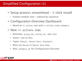 Simplified Configuration (1)

   ●
       Setup process streamlined – 1-click install
       ●
           Kanban module view – ordered by sequence
   ●
       Configuration Overview Dashboard
       ●
           Based on ir.action.todo and ir.actions.todo.category
   ●
       New ir.actions.todo
       ●
           Reminder: group_ids, action_id, and note
       ●
           States: Todo or Done
       ●
           Types: Manual, Manual Once, Automatic
       ●
           Most are Manual or Manual Once now
       ●
           New category_id for Configuration Overview




                                                @odony – 6.1 Framework Changes – 05.2012
 