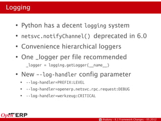 Logging

  ●
      Python has a decent logging system
  ●
      netsvc.notifyChannel() deprecated in 6.0
  ●
      Convenience hierarchical loggers
  ●
      One _logger per file recommended
          _logger = logging.getLogger(__name__)
  ●
      New –-log-handler config parameter
      ●   --log-handler=PREFIX:LEVEL
      ●   --log-handler=openerp.netsvc.rpc.request:DEBUG
      ●   --log-handler=werkzeug:CRITICAL




                                           @odony – 6.1 Framework Changes – 05.2012
 