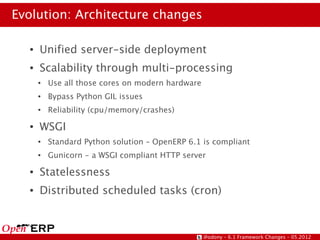 Evolution: Architecture changes

  ●   Unified server-side deployment
  ●   Scalability through multi-processing
      ●   Use all those cores on modern hardware
      ●   Bypass Python GIL issues
      ●   Reliability (cpu/memory/crashes)
  ●   WSGI
      ●   Standard Python solution – OpenERP 6.1 is compliant
      ●   Gunicorn - a WSGI compliant HTTP server
  ●   Statelessness
  ●   Distributed scheduled tasks (cron)



                                                   @odony – 6.1 Framework Changes – 05.2012
 