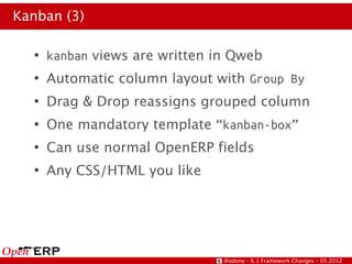 Kanban (3)

  ●
      kanban views are written in Qweb
  ●
      Automatic column layout with Group By
  ●
      Drag & Drop reassigns grouped column
  ●
      One mandatory template “kanban-box”
  ●
      Can use normal OpenERP fields
  ●
      Any CSS/HTML you like




                                @odony – 6.1 Framework Changes – 05.2012
 