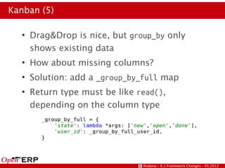 Kanban (5)

  ●
      Drag&Drop is nice, but group_by only
      shows existing data
  ●
      How about missing columns?
  ●
      Solution: add a _group_by_full map
  ●
      Return type must be like read(),
      depending on the column type




                                @odony – 6.1 Framework Changes – 05.2012
 