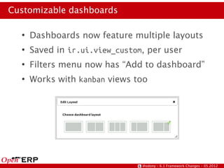 Customizable dashboards

  ●
      Dashboards now feature multiple layouts
  ●
      Saved in ir.ui.view_custom, per user
  ●
      Filters menu now has “Add to dashboard”
  ●
      Works with kanban views too




                                @odony – 6.1 Framework Changes – 05.2012
 