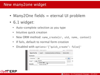 New many2one widget

  ●
      Many2One fields = eternal UI problem
  ●
      6.1 widget:
      ●
          Auto-complete selection as you type
      ●
          Intuitive quick creation
      ●
          New ORM method: name_create(cr, uid, name, context)
      ●
          If fails, default to normal form creation
      ●
          Disabled with options='{"quick_create": false}'




                                              @odony – 6.1 Framework Changes – 05.2012
 