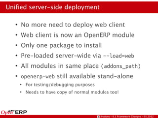 Unified server-side deployment

   ●
       No more need to deploy web client
   ●
       Web client is now an OpenERP module
   ●
       Only one package to install
   ●
       Pre-loaded server-wide via –-load=web
   ●
       All modules in same place (addons_path)
   ●
       openerp-web still available stand-alone
       ●
           For testing/debugging purposes
       ●
           Needs to have copy of normal modules too!




                                            @odony – 6.1 Framework Changes – 05.2012
 