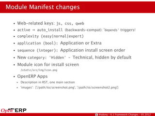 Module Manifest changes

  ●   Web-related keys: js, css, qweb
  ●   active → auto_install (backwards-compat): 'depends' triggers!
  ●   complexity (easy|normal|expert)
  ●   application (bool): Application or Extra
  ●   sequence (integer): Application install screen order
  ●   New category: 'Hidden' – Technical, hidden by default
  ●   Module icon for install screen
          /static/src/img/icon.png

  ●   OpenERP Apps
      ●   Description in RST, one main section
      ●   'images': ['/path/to/screenshot.png', '/path/to/screenshot2.png']




                                                             @odony – 6.1 Framework Changes – 05.2012
 