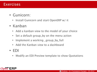 Exercises

   ●
       Gunicorn:
       ●
           Install Gunicorn and start OpenERP w/ it
   ●
       Kanban
       ●
           Add a kanban view to the model of your choice
       ●
           Set a default group_by on the menu action
       ●
           Implement a working _group_by_full
       ●
           Add the Kanban view to a dashboard
   ●
       EDI
       ●
           Modify an EDI Preview template to show Quotations




                                             @odony – 6.1 Framework Changes – 05.2012
 