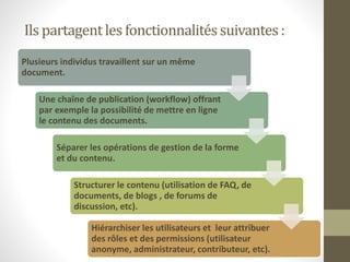 Ils partagentles fonctionnalitéssuivantes:
Plusieurs individus travaillent sur un même
document.
Une chaîne de publication (workflow) offrant
par exemple la possibilité de mettre en ligne
le contenu des documents.
Séparer les opérations de gestion de la forme
et du contenu.
Structurer le contenu (utilisation de FAQ, de
documents, de blogs , de forums de
discussion, etc).
Hiérarchiser les utilisateurs et leur attribuer
des rôles et des permissions (utilisateur
anonyme, administrateur, contributeur, etc).
 