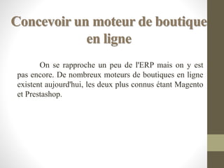 Concevoir un moteur de boutique
en ligne
On se rapproche un peu de l'ERP mais on y est
pas encore. De nombreux moteurs de boutiques en ligne
existent aujourd'hui, les deux plus connus étant Magento
et Prestashop.
 