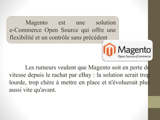 Les rumeurs veulent que Magento soit en perte de
vitesse depuis le rachat par eBay : la solution serait trop
lourde, trop chère à mettre en place et n'évoluerait plus
aussi vite qu'avant.
Magento est une solution
e-Commerce Open Source qui offre une
flexibilité et un contrôle sans précédent
 