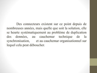 Des connecteurs existent sur ce point depuis de
nombreuses années, mais quelle que soit la solution, elle
se heurte systématiquement au problème de duplication
des données, au cauchemar technique de la
synchronisation, et au cauchemar organisationnel sur
lequel cela peut déboucher.
 
