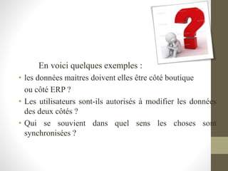 En voici quelques exemples :
• les données maitres doivent elles être côté boutique
ou côté ERP ?
• Les utilisateurs sont-ils autorisés à modifier les données
des deux côtés ?
• Qui se souvient dans quel sens les choses sont
synchronisées ?
 
