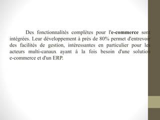 Des fonctionnalités complètes pour l'e-commerce sont
intégrées. Leur développement à près de 80% permet d'entrevoir
des facilités de gestion, intéressantes en particulier pour les
acteurs multi-canaux ayant à la fois besoin d'une solution
e-commerce et d'un ERP.
 