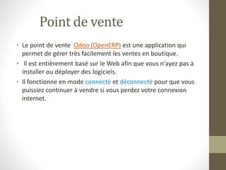Point de vente
• Le point de vente Odoo (OpenERP) est une application qui
permet de gérer très facilement les ventes en boutique.
• Il est entièrement basé sur le Web afin que vous n'ayez pas à
installer ou déployer des logiciels.
• Il fonctionne en mode connecté et déconnecté pour que vous
puissiez continuer à vendre si vous perdez votre connexion
internet.
 