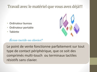 Travailavec le matériel que vousavezdéjà!!!
• Ordinateur bureau
• Ordinateur portable
• Tablette
Écran tactile ou clavier?
Le point de vente fonctionne parfaitement sur tout
type de contact périphérique, que ce soit des
comprimés multi-touch ou terminaux tactiles
résistifs sans clavier.
 