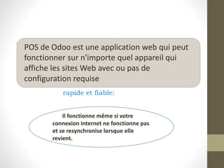 • .
rapide et fiable:
POS de Odoo est une application web qui peut
fonctionner sur n'importe quel appareil qui
affiche les sites Web avec ou pas de
configuration requise
Il fonctionne même si votre
connexion internet ne fonctionne pas
et se resynchronise lorsque elle
revient.
 