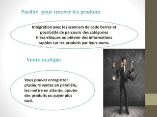 Facilité pour trouver les produits
Vente multiple
Intégration avec les scanners de code barres et
possibilité de parcourir des catégories
hiérarchiques ou obtenir des informations
rapides sur les produits par leurs noms.
Vous pouvez enregistrer
plusieurs ventes en parallèle,
les mettre en attente, ajouter
des produits ou payer plus
tard.
 