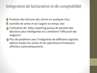 Intégration de facturationet de comptabilité
• Produire des factures des clients en quelques clics.
• contrôle de vente et de l'argent en temps réel
• l’utilisation de Odoo reporting puisse de prendre des
décisions plus intelligentes et à améliorer l'efficacité des
magasins.
• Plus de problème avec l'intégration de différents logiciels:
obtenir toutes les ventes et les opérations d'inventaire
affichées automatiquement.
 