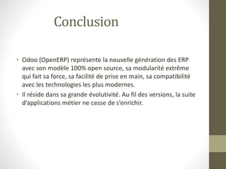Conclusion
• Odoo (OpenERP) représente la nouvelle génération des ERP
avec son modèle 100% open source, sa modularité extrême
qui fait sa force, sa facilité de prise en main, sa compatibilité
avec les technologies les plus modernes.
• Il réside dans sa grande évolutivité. Au fil des versions, la suite
d’applications métier ne cesse de s’enrichir.
 