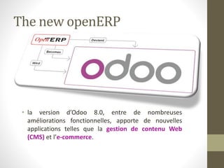 The new openERP
• la version d’Odoo 8.0, entre de nombreuses
améliorations fonctionnelles, apporte de nouvelles
applications telles que la gestion de contenu Web
(CMS) et l’e-commerce.
 