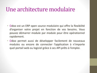 Une architecture modulaire
• Odoo est un ERP open source modulaire qui offre la flexibilité
d’organiser votre projet en fonction de vos besoins. Vous
pouvez démarrer module par module pour être opérationnel
rapidement.
• Odoo permet aussi de développer facilement de nouveaux
modules ou encore de connecter l’application à n’importe
quel portail web ou logiciel grâce à ses API prêts à l’emploi.
 